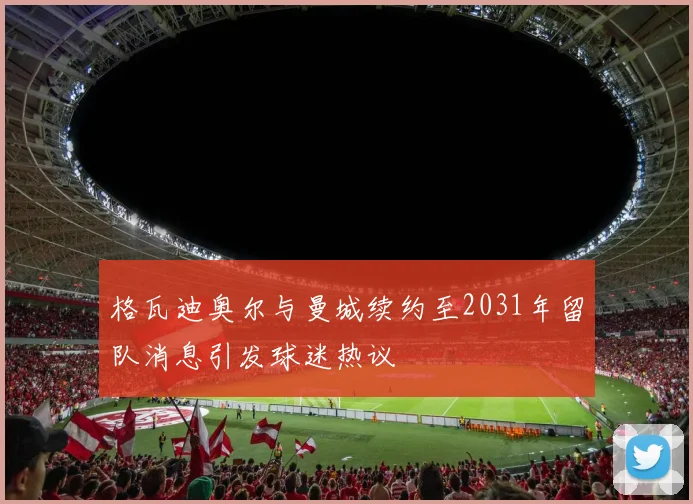 格瓦迪奥尔与曼城续约至2031年留队消息引发球迷热议