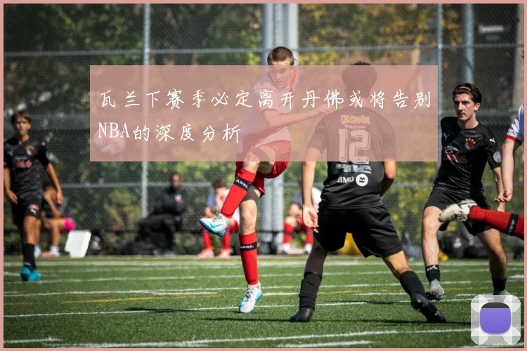 瓦兰下赛季必定离开丹佛或将告别NBA的深度分析