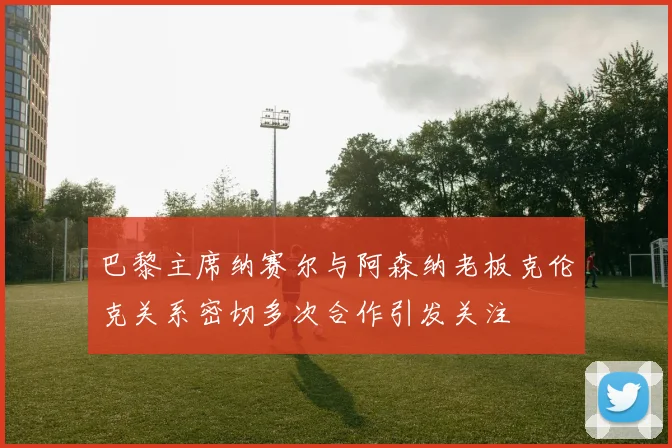 巴黎主席纳赛尔与阿森纳老板克伦克关系密切多次合作引发关注