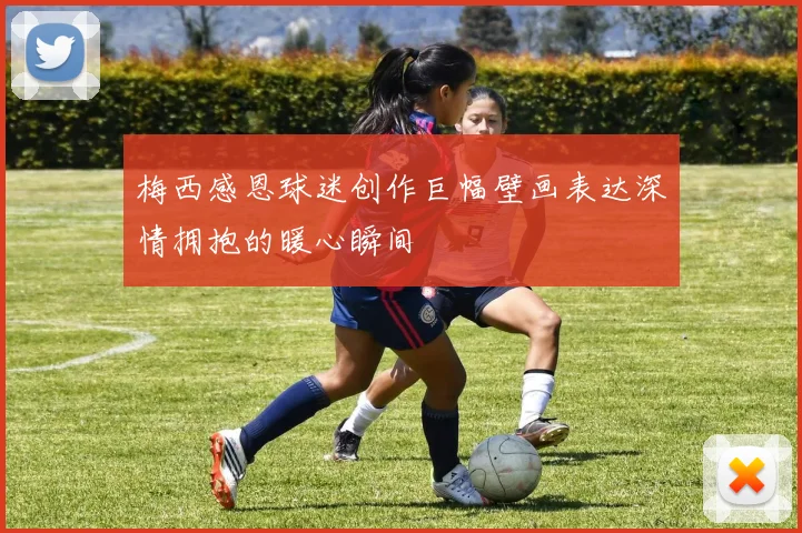 梅西感恩球迷创作巨幅壁画表达深情拥抱的暖心瞬间
