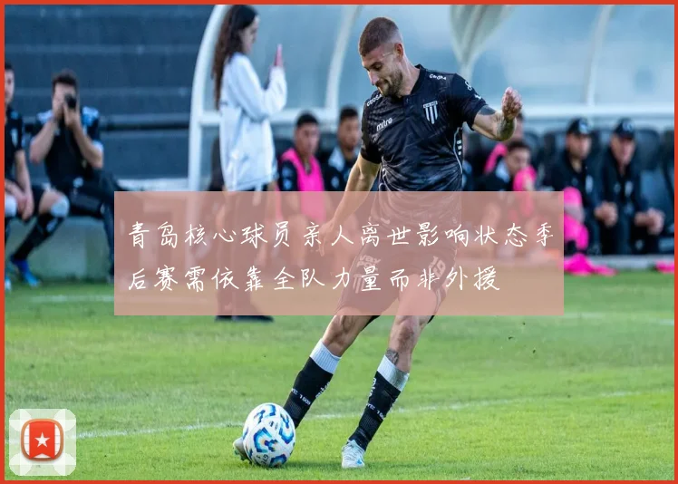 青岛核心球员亲人离世影响状态季后赛需依靠全队力量而非外援