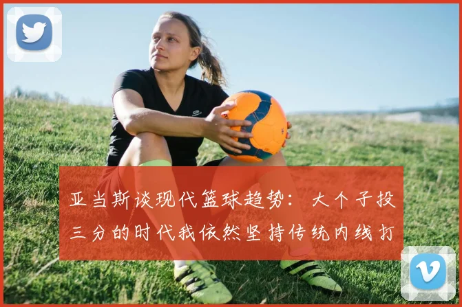 亚当斯谈现代篮球趋势：大个子投三分的时代我依然坚持传统内线打法