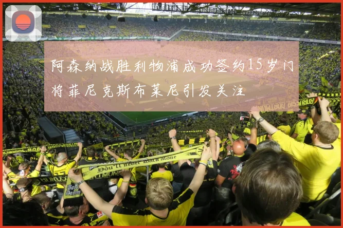 阿森纳战胜利物浦成功签约15岁门将菲尼克斯布莱尼引发关注
