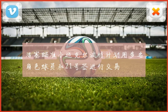 活塞瞄准小迈克尔波特计划用多名角色球员和21号签进行交易