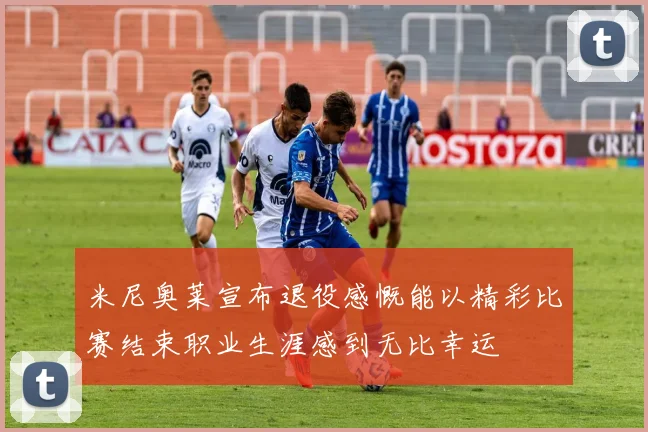 米尼奥莱宣布退役感慨能以精彩比赛结束职业生涯感到无比幸运