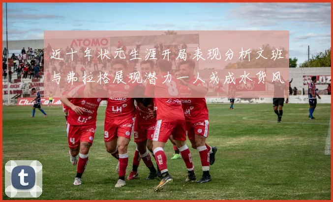 近十年状元生涯开局表现分析文班与弗拉格展现潜力一人或成水货风险