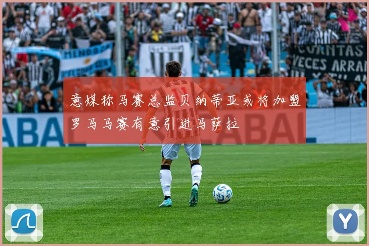 意媒称马赛总监贝纳蒂亚或将加盟罗马马赛有意引进马萨拉
