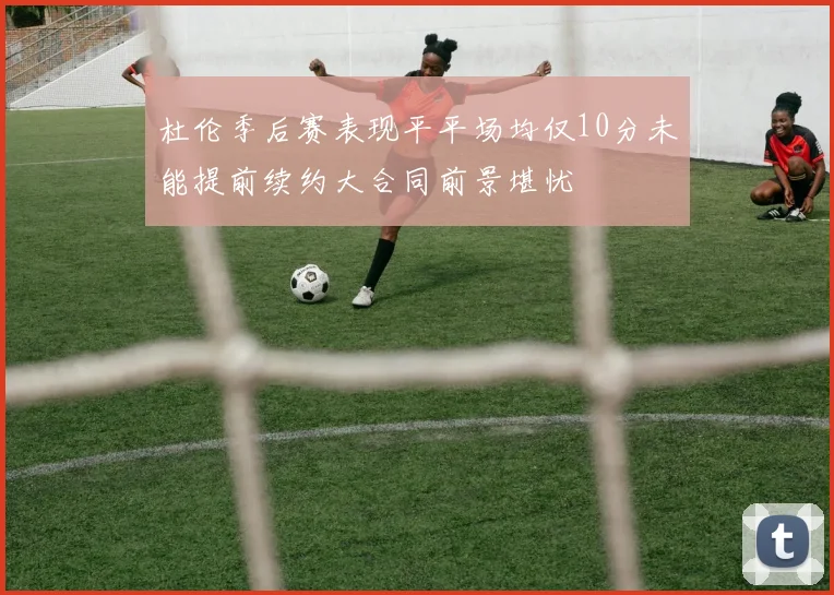 杜伦季后赛表现平平场均仅10分未能提前续约大合同前景堪忧