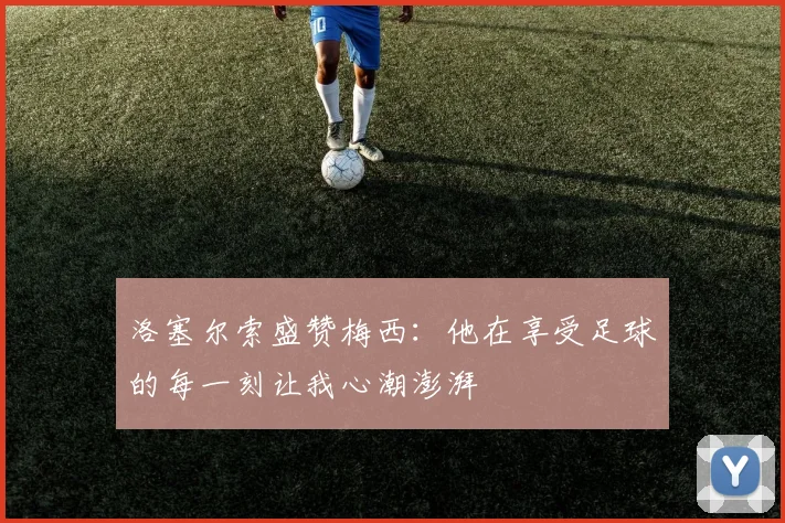 洛塞尔索盛赞梅西：他在享受足球的每一刻让我心潮澎湃