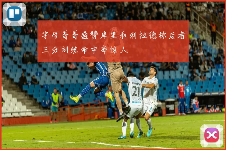 字母哥哥盛赞库里和利拉德称后者三分训练命中率惊人