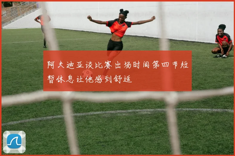阿夫迪亚谈比赛出场时间第四节短暂休息让他感到舒适
