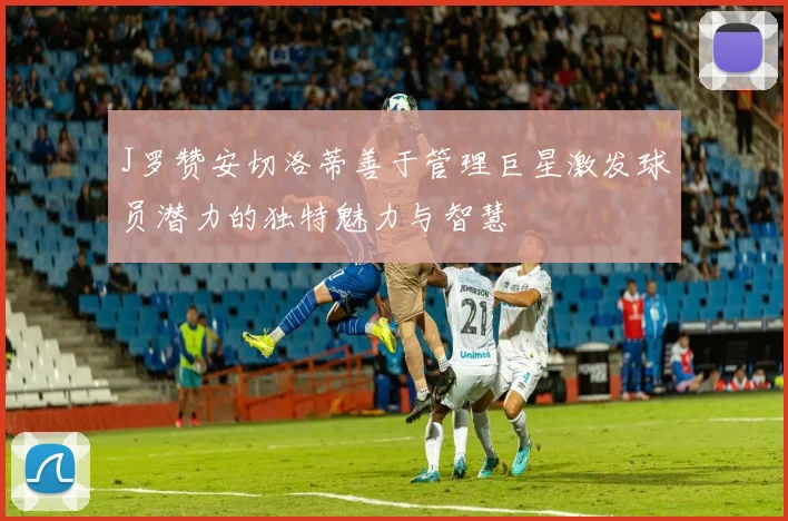 J罗赞安切洛蒂善于管理巨星激发球员潜力的独特魅力与智慧
