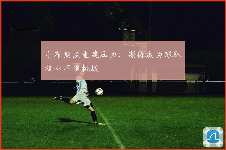 小布朗谈重建压力：期待成为球队核心不惧挑战