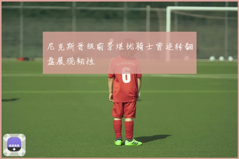 尼克斯晋级前景堪忧骑士曾逆转翻盘展现韧性