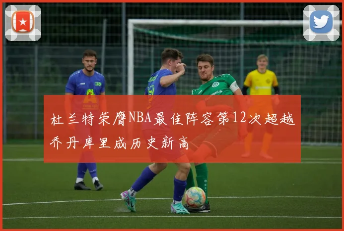杜兰特荣膺NBA最佳阵容第12次超越乔丹库里成历史新高