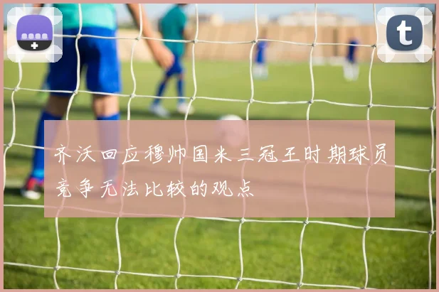 齐沃回应穆帅国米三冠王时期球员竞争无法比较的观点