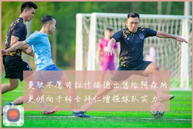 曼联不愿将拉什福德出售给阿森纳更倾向于转会拜仁增强球队实力