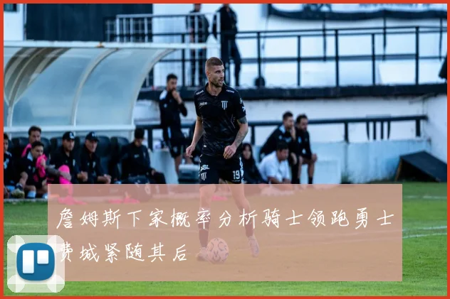 詹姆斯下家概率分析骑士领跑勇士费城紧随其后